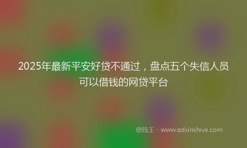2025年最新平安好贷不通过，盘点五个失信人员可以借钱的网贷平台