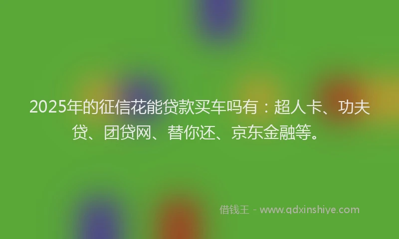 2025年的征信花能贷款买车吗有：超人卡、功夫贷、团贷网、替你还、京东金融等。