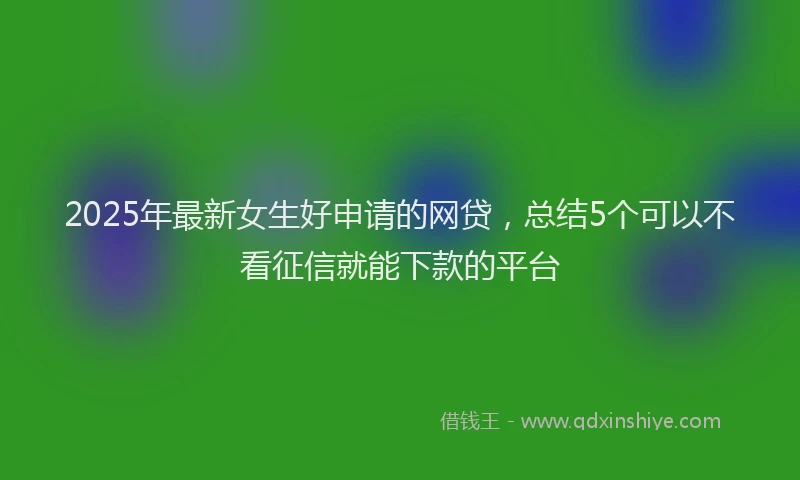 2025年最新女生好申请的网贷，总结5个可以不看征信就能下款的平台