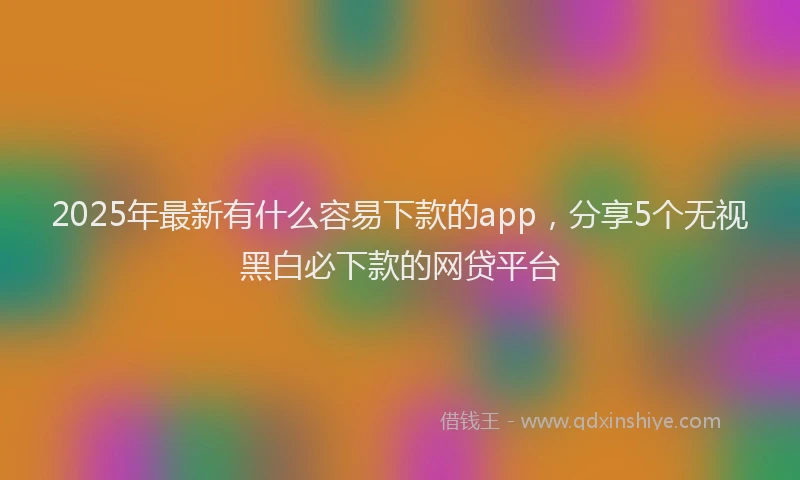 2025年最新有什么容易下款的app，分享5个无视黑白必下款的网贷平台