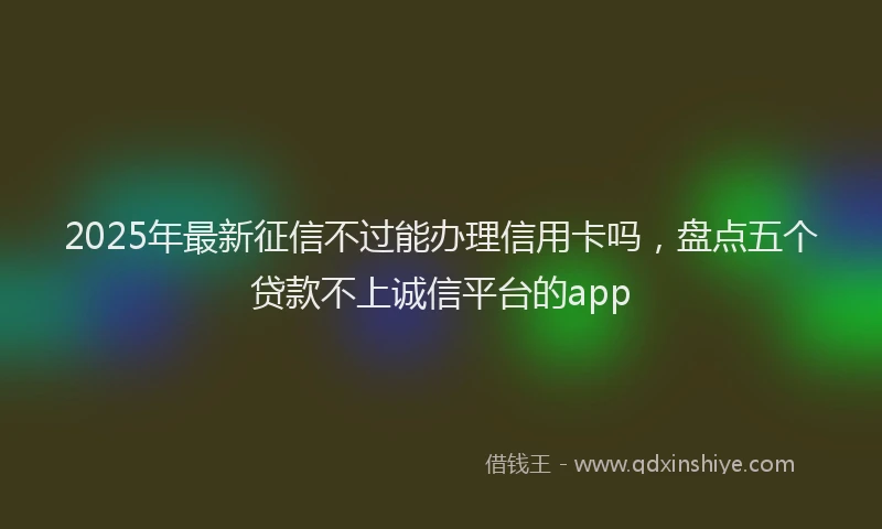 2025年最新征信不过能办理信用卡吗，盘点五个贷款不上诚信平台的app