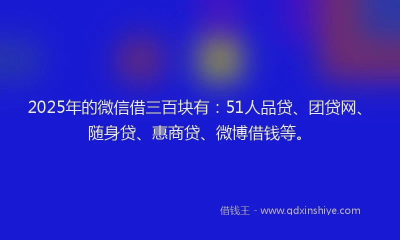 2025年的微信借三百块有：51人品贷、团贷网、随身贷、惠商贷、微博借钱等。
