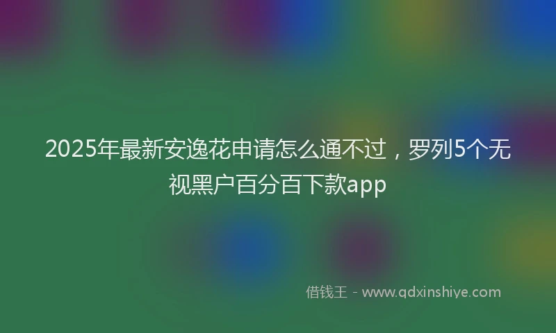 2025年最新安逸花申请怎么通不过，罗列5个无视黑户百分百下款app