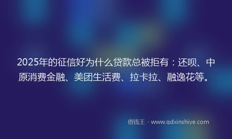 2025年的征信好为什么贷款总被拒有：还呗、中原消费金融、美团生活费、拉卡拉、融逸花等。
