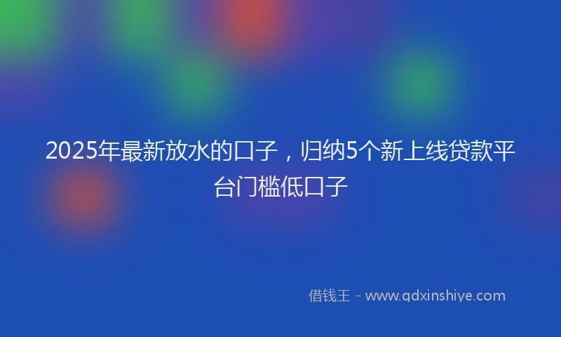 2025年最新放水的口子，归纳5个新上线贷款平台门槛低口子