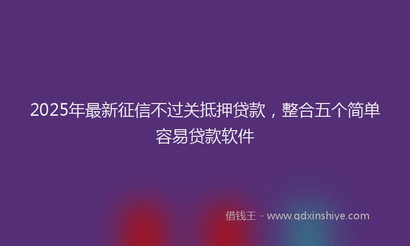 2025年最新征信不过关抵押贷款，整合五个简单容易贷款软件