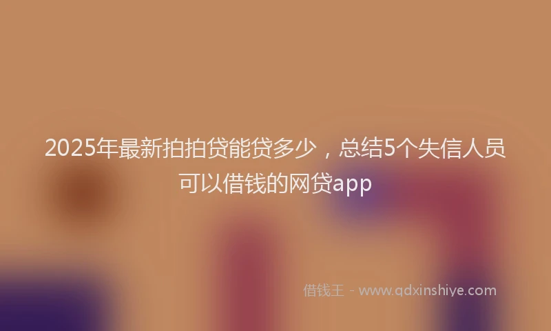 2025年最新拍拍贷能贷多少，总结5个失信人员可以借钱的网贷app