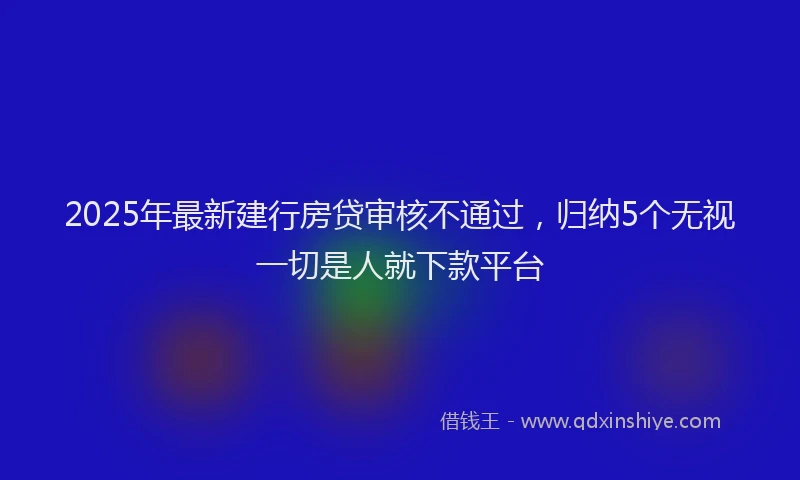 2025年最新建行房贷审核不通过，归纳5个无视一切是人就下款平台