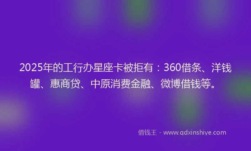 2025年的工行办星座卡被拒有：360借条、洋钱罐、惠商贷、中原消费金融、微博借钱等。