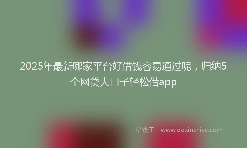 2025年最新哪家平台好借钱容易通过呢，归纳5个网贷大口子轻松借app