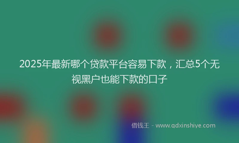 2025年最新哪个贷款平台容易下款，汇总5个无视黑户也能下款的口子