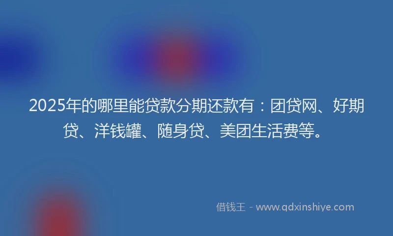 2025年的哪里能贷款分期还款有：团贷网、好期贷、洋钱罐、随身贷、美团生活费等。