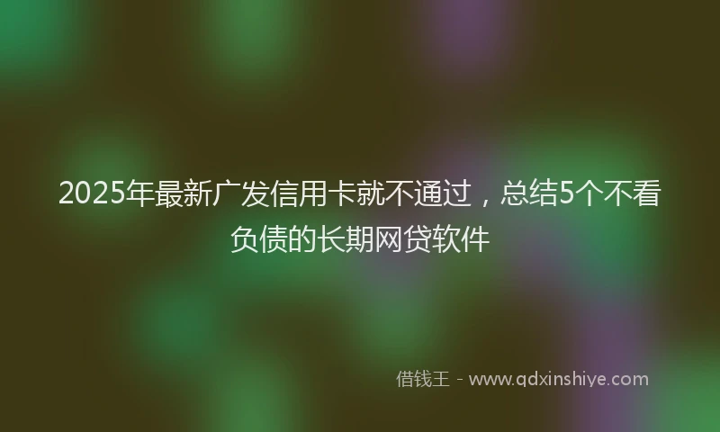 2025年最新广发信用卡就不通过，总结5个不看负债的长期网贷软件