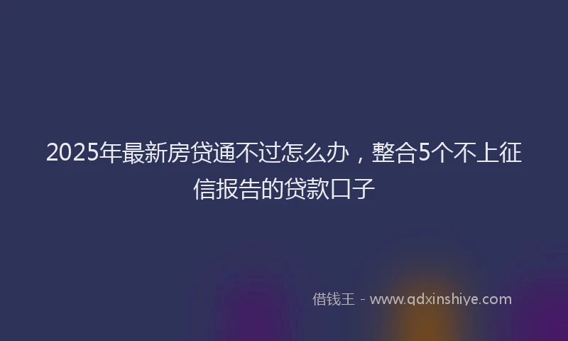 2025年最新房贷通不过怎么办，整合5个不上征信报告的贷款口子