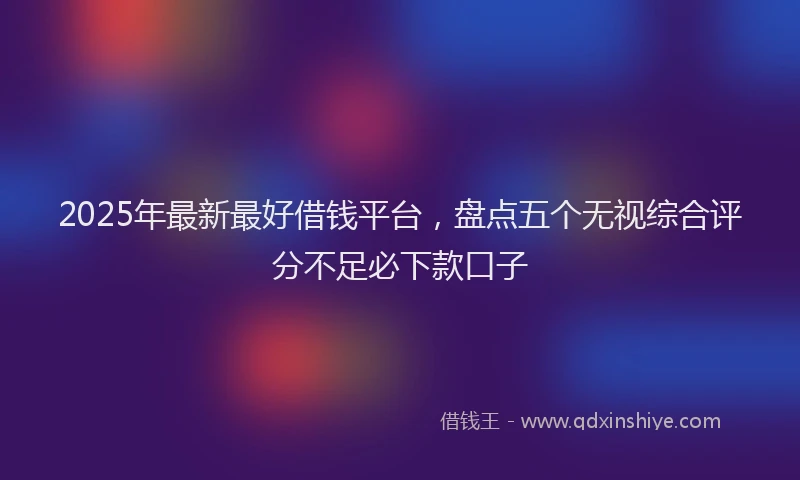 2025年最新最好借钱平台，盘点五个无视综合评分不足必下款口子