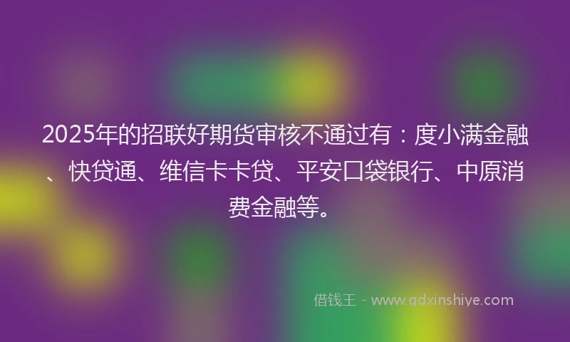 2025年的招联好期货审核不通过有：度小满金融、快贷通、维信卡卡贷、平安口袋银行、中原消费金融等。