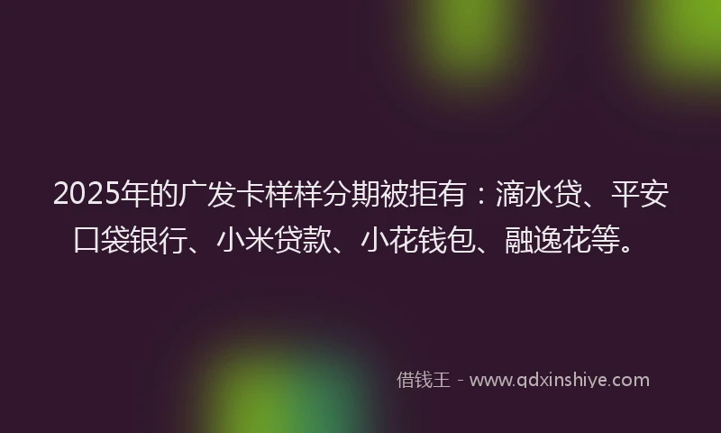 2025年的广发卡样样分期被拒有：滴水贷、平安口袋银行、小米贷款、小花钱包、融逸花等。
