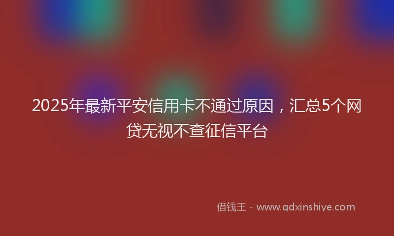 2025年最新平安信用卡不通过原因，汇总5个网贷无视不查征信平台