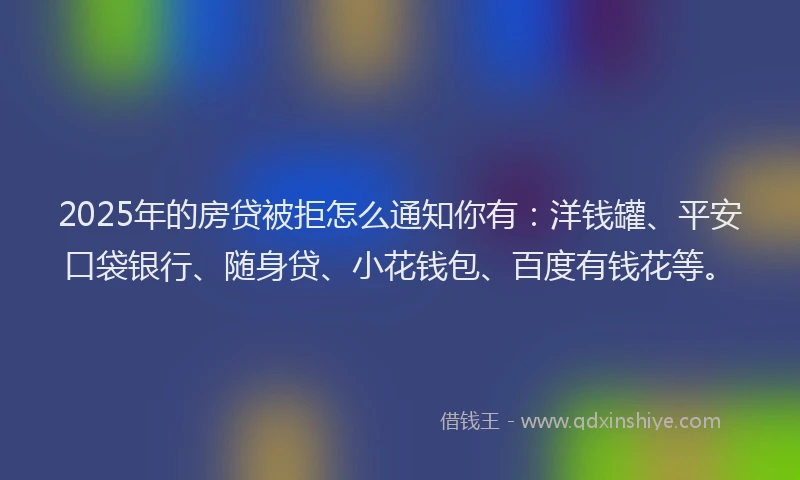 2025年的房贷被拒怎么通知你有：洋钱罐、平安口袋银行、随身贷、小花钱包、百度有钱花等。