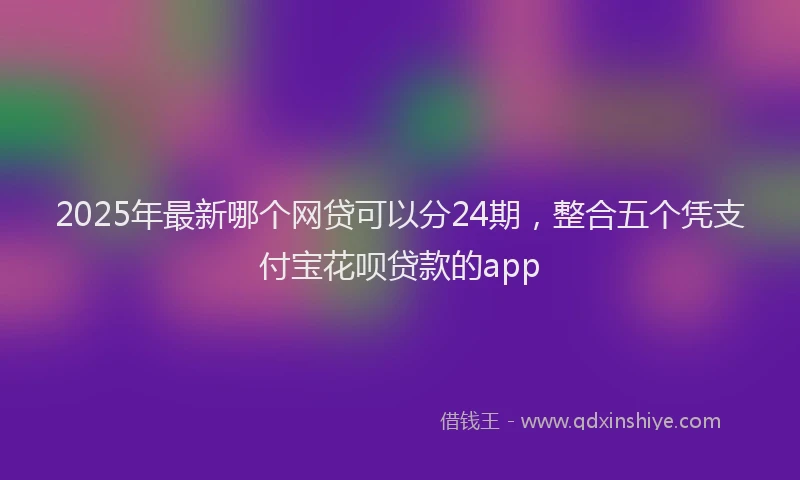 2025年最新哪个网贷可以分24期，整合五个凭支付宝花呗贷款的app