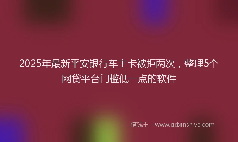 2025年最新平安银行车主卡被拒两次，整理5个网贷平台门槛低一点的软件