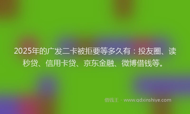 2025年的广发二卡被拒要等多久有：投友圈、读秒贷、信用卡贷、京东金融、微博借钱等。