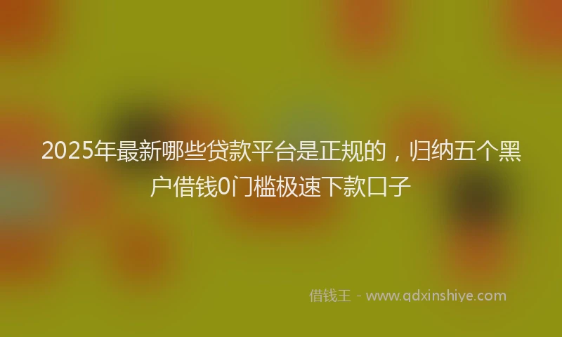 2025年最新哪些贷款平台是正规的，归纳五个黑户借钱0门槛极速下款口子