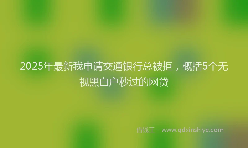 2025年最新我申请交通银行总被拒，概括5个无视黑白户秒过的网贷