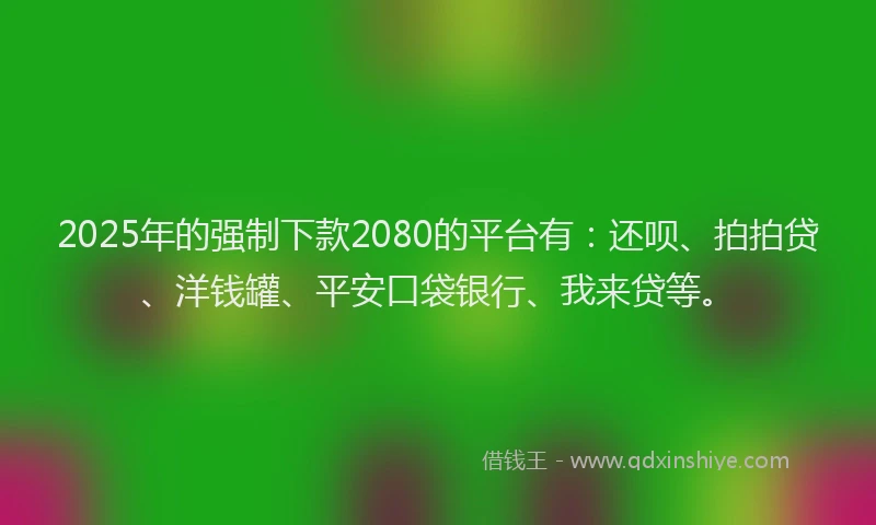 2025年的强制下款2080的平台有：还呗、拍拍贷、洋钱罐、平安口袋银行、我来贷等。