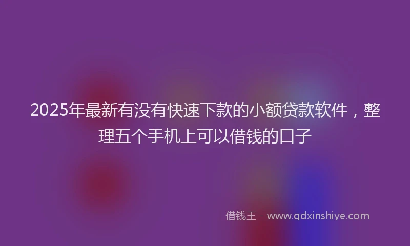 2025年最新有没有快速下款的小额贷款软件，整理五个手机上可以借钱的口子
