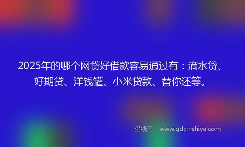 2025年的哪个网贷好借款容易通过有：滴水贷、好期贷、洋钱罐、小米贷款、替你还等。