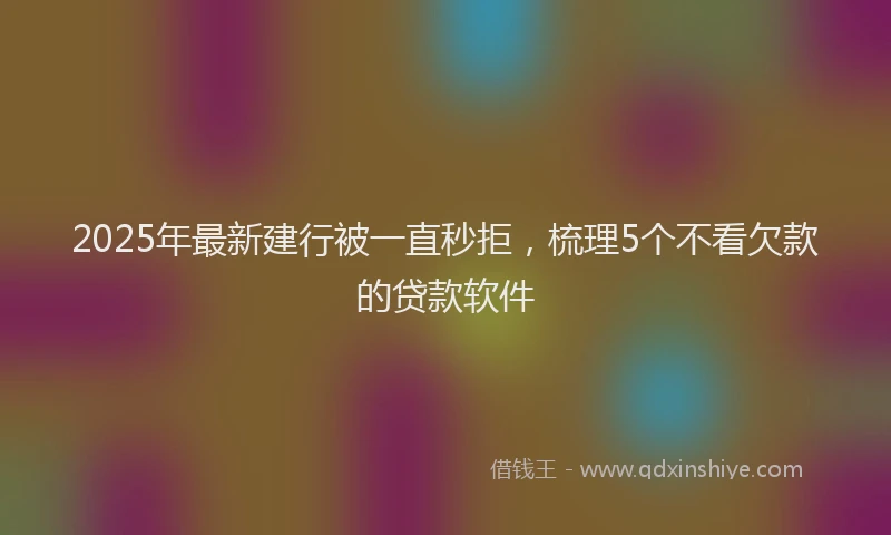 2025年最新建行被一直秒拒，梳理5个不看欠款的贷款软件