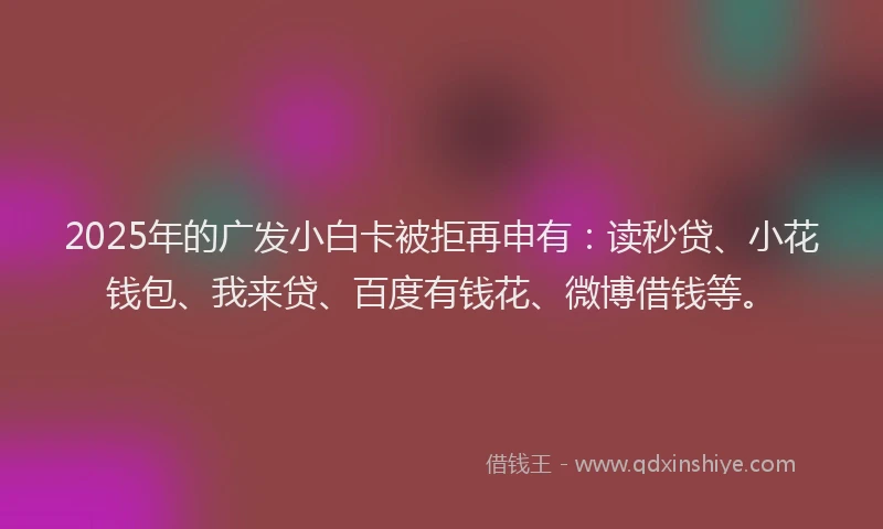 2025年的广发小白卡被拒再申有：读秒贷、小花钱包、我来贷、百度有钱花、微博借钱等。