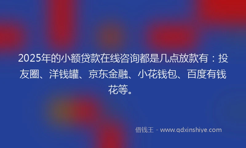2025年的小额贷款在线咨询都是几点放款有：投友圈、洋钱罐、京东金融、小花钱包、百度有钱花等。