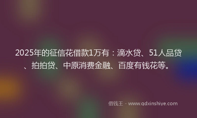 2025年的征信花借款1万有：滴水贷、51人品贷、拍拍贷、中原消费金融、百度有钱花等。