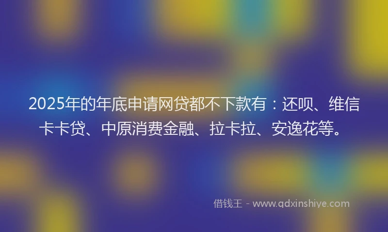 2025年的年底申请网贷都不下款有：还呗、维信卡卡贷、中原消费金融、拉卡拉、安逸花等。