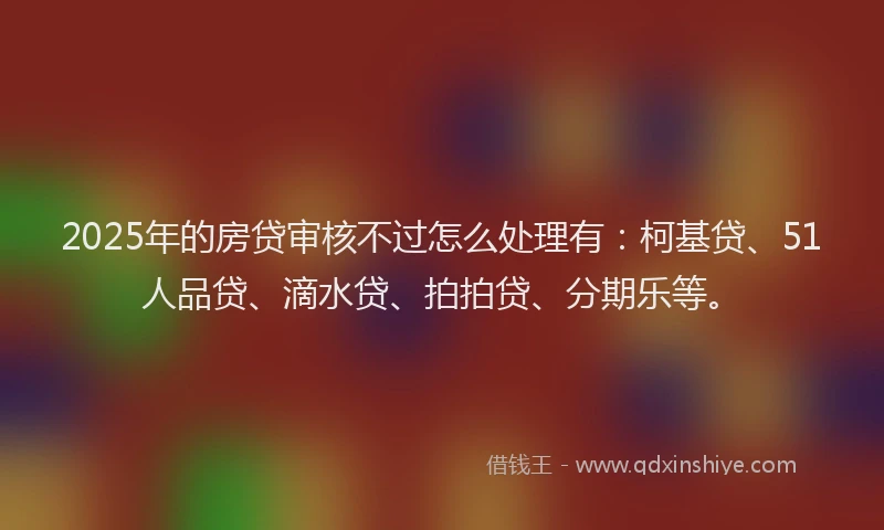 2025年的房贷审核不过怎么处理有：柯基贷、51人品贷、滴水贷、拍拍贷、分期乐等。