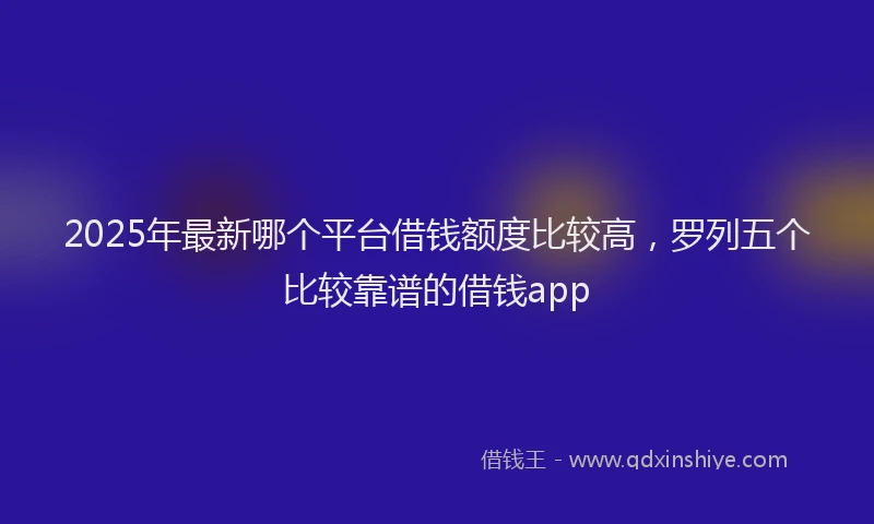 2025年最新哪个平台借钱额度比较高，罗列五个比较靠谱的借钱app