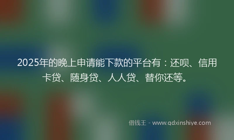 2025年的晚上申请能下款的平台有：还呗、信用卡贷、随身贷、人人贷、替你还等。
