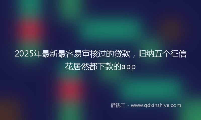 2025年最新最容易审核过的贷款，归纳五个征信花居然都下款的app