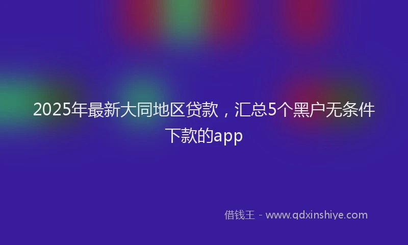 2025年最新大同地区贷款，汇总5个黑户无条件下款的app