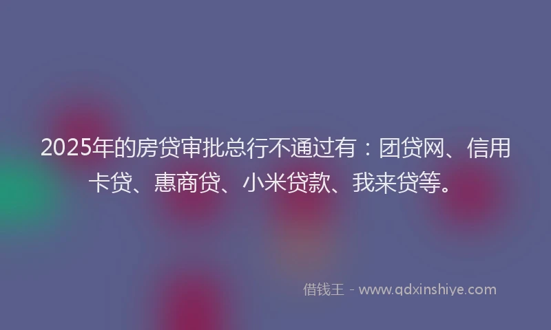 2025年的房贷审批总行不通过有：团贷网、信用卡贷、惠商贷、小米贷款、我来贷等。