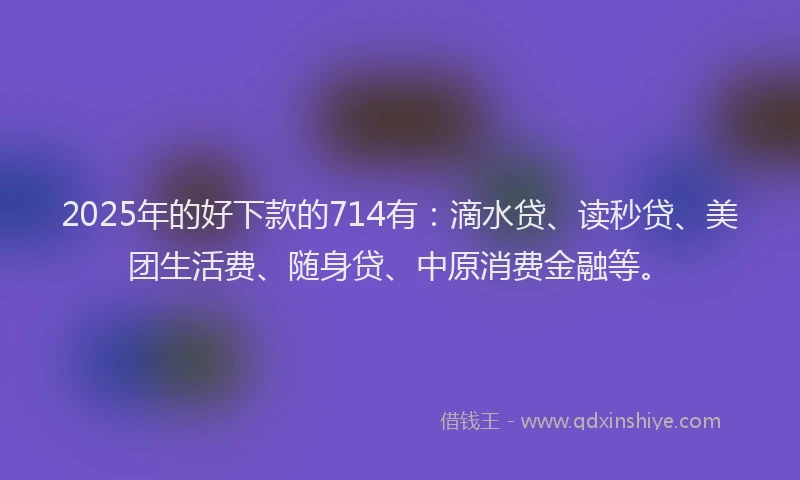 2025年的好下款的714有：滴水贷、读秒贷、美团生活费、随身贷、中原消费金融等。