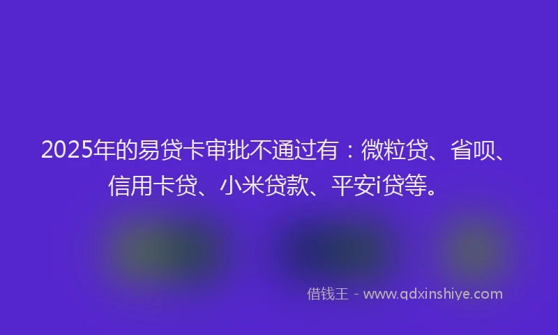 2025年的易贷卡审批不通过有：微粒贷、省呗、信用卡贷、小米贷款、平安i贷等。