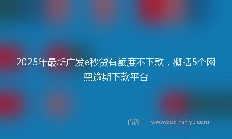 2025年最新广发e秒贷有额度不下款，概括5个网黑逾期下款平台