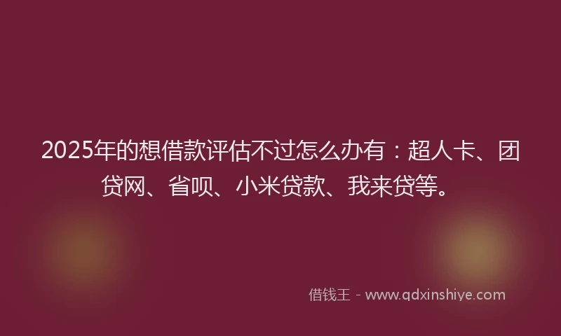 2025年的想借款评估不过怎么办有：超人卡、团贷网、省呗、小米贷款、我来贷等。