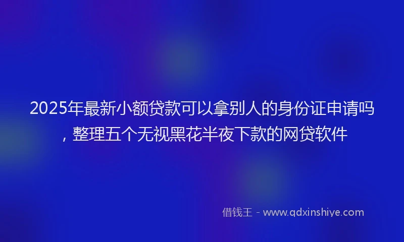 2025年最新小额贷款可以拿别人的身份证申请吗，整理五个无视黑花半夜下款的网贷软件