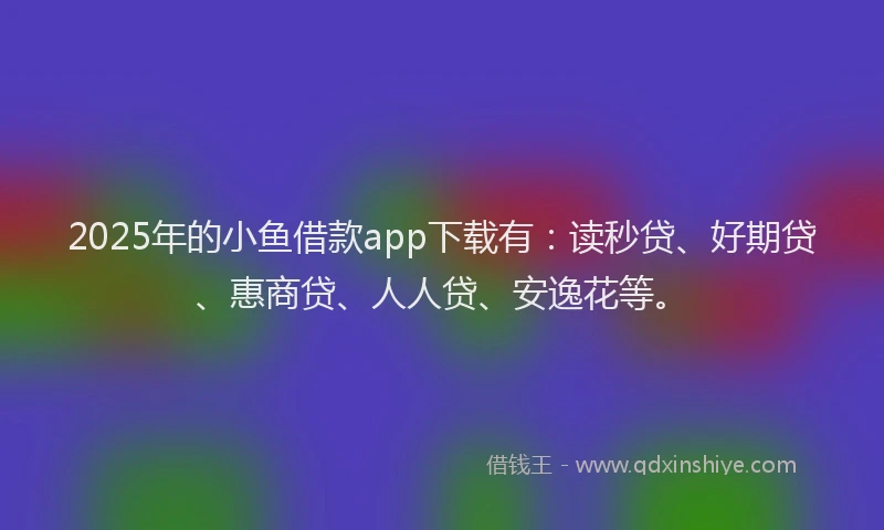 2025年的小鱼借款app下载有：读秒贷、好期贷、惠商贷、人人贷、安逸花等。