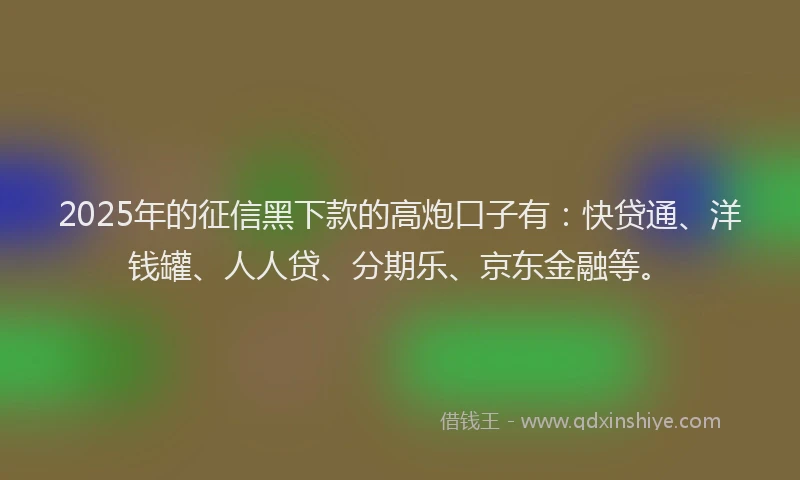 2025年的征信黑下款的高炮口子有：快贷通、洋钱罐、人人贷、分期乐、京东金融等。