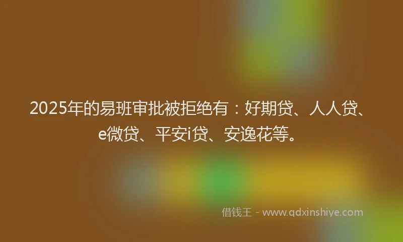 2025年的易班审批被拒绝有：好期贷、人人贷、e微贷、平安i贷、安逸花等。